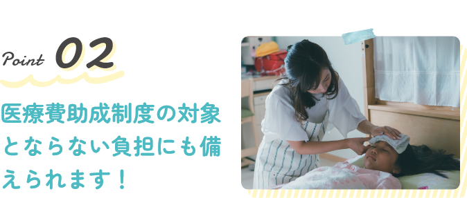 Point2 医療費助成制度の対象とならない負担にも備えられます！