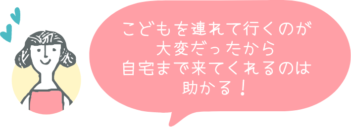 こどもを連れて行くのが大変だったから自宅まで来てくれるのは助かる！