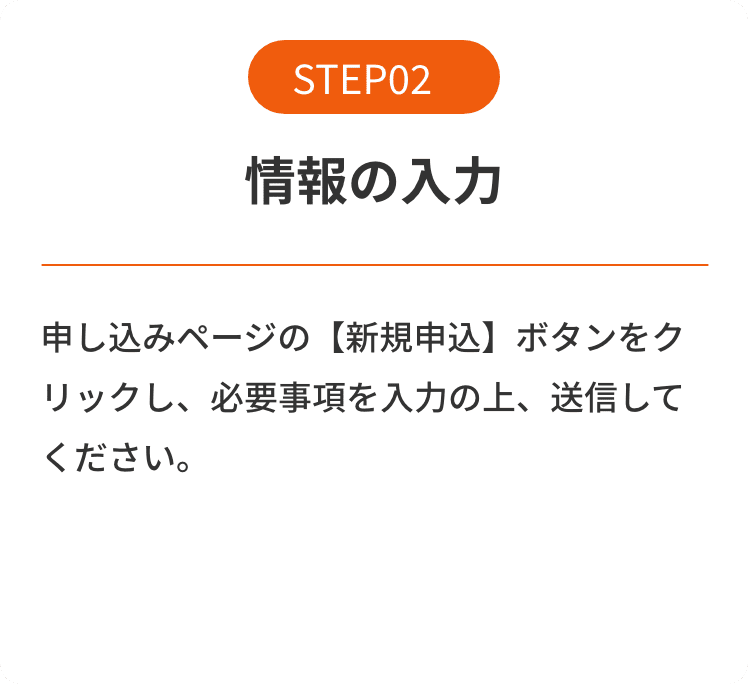 STEP02 情報の入力 申し込みページの【新規申込】ボタンをクリックし、必要事項を入力の上、送信してください。