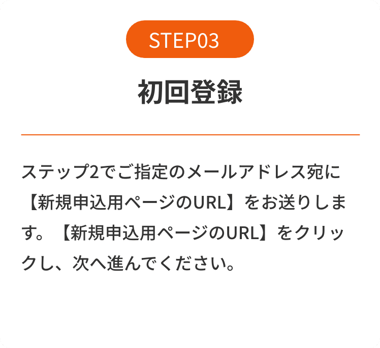 STEP03 初回登録 ステップ2でご指定のメールアドレス宛に【新規申込用ページのURL】をお送りします。【新規申込用ページのURL】をクリックし、次へ進んでください。