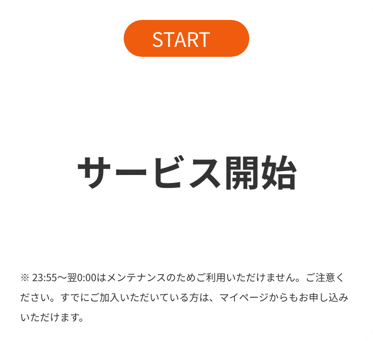 START サービス開始 23:55〜翌0:00はメンテナンスのためご利用いただけません。ご注意ください。すでにご加入いただいている方は、マイページからもお申し込みいただけます。