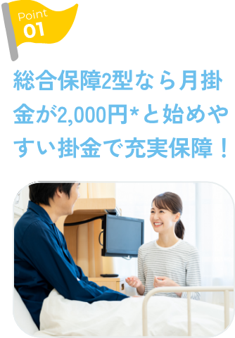 Point1 総合保障2型なら月掛金が2,000円*と始めやすい掛金で充実保障！