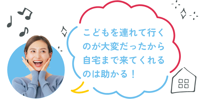 こどもを連れて行くのが大変だったから自宅まで来てくれるのは助かる！
