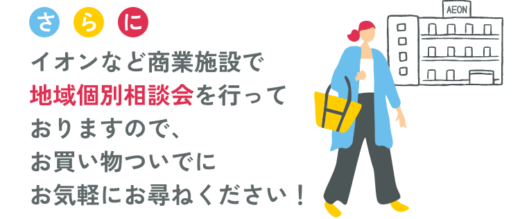 さらにイオンなど商業施設で地域個別相談会を行なっておりますので、お買い物ついでにお気軽にお尋ねください！