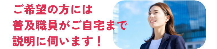 ご希望の方には普及職員がご自宅まで説明に伺います！